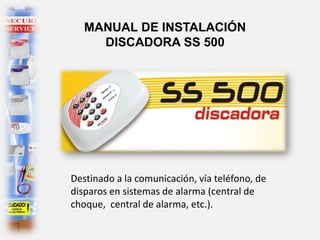 MANUAL DE INSTALACIÓN
DISCADORA SS 500
Destinado a la comunicación, vía teléfono, de
disparos en sistemas de alarma (central de
choque, central de alarma, etc.).
 