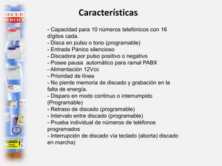 Características:
- Capacidad para 10 números telefónicos con 16
dígitos cada.
- Disca en pulso o tono (programable)
- Entrada Pánico silencioso
- Discadora por pulso positivo o negativo
- Posee pausa automático para ramal PABX
- Alimentación 12Vcc
- Prioridad de línea
- No pierde memoria de discado y grabación en la
falta de energía.
- Disparo en modo continuo o interrumpido
(Programable)
- Retraso de discado (programable)
- Intervalo entre discado (programable)
- Prueba individual de números de teléfonos
programados
- Interrupción de discado vía teclado (aborta) discado
en marcha)
 