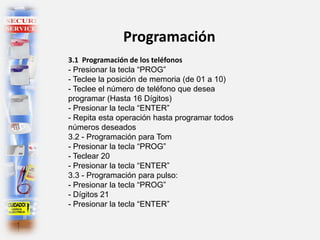 Programación
3.1 Programación de los teléfonos
- Presionar la tecla “PROG”
- Teclee la posición de memoria (de 01 a 10)
- Teclee el número de teléfono que desea
programar (Hasta 16 Dígitos)
- Presionar la tecla “ENTER”
- Repita esta operación hasta programar todos
números deseados
3.2 - Programación para Tom
- Presionar la tecla “PROG”
- Teclear 20
- Presionar la tecla “ENTER”
3.3 - Programación para pulso:
- Presionar la tecla “PROG”
- Dígitos 21
- Presionar la tecla “ENTER”
 