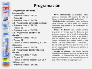 Programación
- Programación para modo
interrumpido:
- Presionar la tecla “PROG”
- Tecleo 22
- Presionar la tecla “ENTER”
3.5 - Programación para modo continuo:
- Presionar la tecla “PROG”
- Teclear 23
- Presionar la tecla “ENTER”
3.6 - Programación de retraso de
discado: **
- Presionar la tecla “PROG”
- Teclear 24
- Teclear el tiempo deseado (De 0 A 9
Segundos)
- Presionar la tecla “ENTER”
3.7 - Programación de intervalo entre
discado
- Presionar la tecla “PROG”
- Teclear 25
- Teclear el tiempo deseado (De 05 A
99 Segundos)
- Presionar la tecla “ENTER”
- Modo Interrumpido: La discadora estará
accionada mientras esté presente la señal de
disparo en las entradas audible y silenciosa.
- Modo Continúo: La discadora estará accionada
hasta terminar de discar todos los números
telefónicos programados o ser interrumpida vía
programación.
- Retraso de discado: esta función permite
programar el tiempo que la discadora será
accionada después de la señal de disparo.Esta
función es útil cuando se utiliza la discadora SS
500 en conjunto con la central de alarma /
choque accionado por control remoto y que
emiten un bip señalizando activación /
desactivación, permitiendo que la sirena toque
por un breve espacio de tiempo, sin accionar la
discadora SS 500.
- Intervalo de discado: Esta función permite
programar el intervalo entre un discado y otro,
facilitando la comunicación con el local del
disparo, manteniendo así el teléfono desocupado
pelo determinando que fue programado.
 