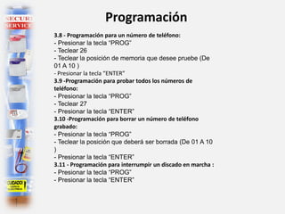 Programación
3.8 - Programación para un número de teléfono:
- Presionar la tecla “PROG”
- Teclear 26
- Teclear la posición de memoria que desee pruebe (De
01 A 10 )
- Presionar la tecla “ENTER”
3.9 -Programación para probar todos los números de
teléfono:
- Presionar la tecla “PROG”
- Teclear 27
- Presionar la tecla “ENTER”
3.10 -Programación para borrar un número de teléfono
grabado:
- Presionar la tecla “PROG”
- Teclear la posición que deberá ser borrada (De 01 A 10
)
- Presionar la tecla “ENTER”
3.11 - Programación para interrumpir un discado en marcha :
- Presionar la tecla “PROG”
- Presionar la tecla “ENTER”
 