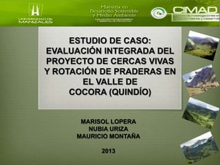 ESTUDIO DE CASO:
EVALUACIÓN INTEGRADA DEL
PROYECTO DE CERCAS VIVAS
Y ROTACIÓN DE PRADERAS EN
       EL VALLE DE
     COCORA (QUINDÍO)


       MARISOL LOPERA
         NUBIA URIZA
      MAURICIO MONTAÑA

            2013
 