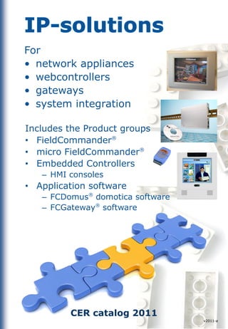 For
• network appliances
• webcontrollers
• gateways
• system integration

Includes the Product groups
• FieldCommander®
• micro FieldCommander®
• Embedded Controllers
   – HMI consoles
• Application software            CER




   – FCDomus® domotica software
   – FCGateway® software




         CER catalog 2011
                                        v2011-a
 