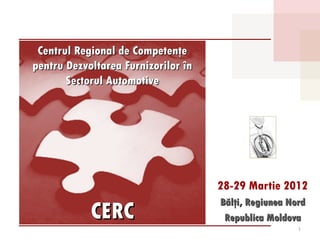 Centrul Regional de Competenţe
pentru Dezvoltarea Furnizorilor în
       Sectorul Automotive




                                     28-29 Martie 2012
                                     Bălţi, Regiunea Nord
            CERC                      Republica Moldova
                                                       1
 
