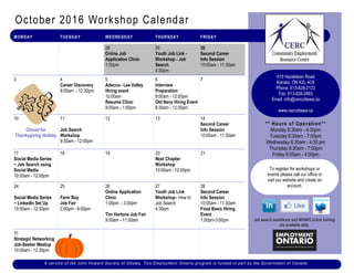 October 2016 Workshop Calendar
** Hours of Operation**
Monday 8:30am - 4:30pm
Tuesday 8:30am - 7:00pm
Wednesday 8:30am - 4:30 pm
Thursday 8:30am - 7:00pm
Friday 8:00am - 4:00pm
Job search assistance and WHMIS online training
are available daily.
MONDAY TUESDAY WEDNESDAY THURSDAY FRIDAY
28
Online Job
Application Clinic
1:00pm
29
Youth Job Link -
Workshop - Job
Search
4:30pm
30
Second Career
Info Session
10:00am - 11:30am
3 4
Career Discovery
9:00am - 12:30pm
5
Adecco– Lee Valley
Hiring event
10:00am
Resume Clinic
9:00am - 1:00pm
6
Interview
Preparation
9:00am - 12:00pm
Old Navy Hiring Event
8:30am - 12:00pm
7
10
Closed for
Thanksgiving Holiday
11
Job Search
Workshop
9:30am - 12:00pm
12 13 14
Second Career
Info Session
10:00am - 11:30am
17
Social Media Series
~ Job Search using
Social Media
10:00am - 12:00pm
18 19 20
Next Chapter
Workshop
10:00am - 12:00pm
21
24
Social Media Series
~ LinkedIn Set Up
10:00am - 12:30pm
25
Farm Boy
Job Fair
2:00pm - 6:00pm
26
Online Application
Clinic
1:00pm - 3:00pm
Tim Hortons Job Fair
9:00am - 11:00am
27
Youth Job Link
Workshop– How to
Job Search
4:30pm
28
Second Career
Info Session
10:00am - 11:30am
Food Basic Hiring
Event
1:00pm-3:00pm
31
Strategic Networking
Job-Seeker Meetup
10:00am - 12:30pm
A service of the John Howard Society of Ottawa. This Employment Ontario program is funded in part by the Government of Canada .
To register for workshops or
events please call our office or
visit our website and create an
account.
415 Hazeldean Road
Kanata, ON K2L 4C6
Phone: 613-828-2123
Fax: 613-828-2683
Email: info@cercottawa.ca
www.cercottawa.ca
 