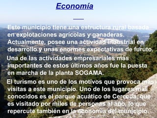 Economía Este municipio tiene una estructura rural basada en explotaciones agrícolas y ganaderas. Actualmente, posee una actividad industrial en desarrollo y unas enormes expectativas de furuto. Una de las actividades empresariales más importantes de estos últimos años fue la puesta en marcha de la planta SOGAMA. El turismo es uno de los motivos que provoca más visitas a este municipio. Uno de los lugares más conocidos es el parque acuático de Cerceda, que es visitado por miles de personas al año, lo que repercute también en la economía del municipio.  