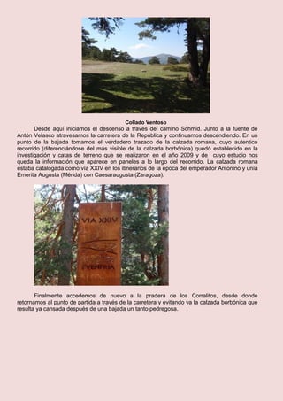 Collado Ventoso
Desde aquí iniciamos el descenso a través del camino Schmid. Junto a la fuente de
Antón Velasco atravesamos la carretera de la República y continuamos descendiendo. En un
punto de la bajada tomamos el verdadero trazado de la calzada romana, cuyo autentico
recorrido (diferenciándose del más visible de la calzada borbónica) quedó establecido en la
investigación y catas de terreno que se realizaron en el año 2009 y de cuyo estudio nos
queda la información que aparece en paneles a lo largo del recorrido. La calzada romana
estaba catalogada como vía XXIV en los itinerarios de la época del emperador Antonino y unía
Emerita Augusta (Mérida) con Caesaraugusta (Zaragoza).
Finalmente accedemos de nuevo a la pradera de los Corralitos, desde donde
retornamos al punto de partida a través de la carretera y evitando ya la calzada borbónica que
resulta ya cansada después de una bajada un tanto pedregosa.
 