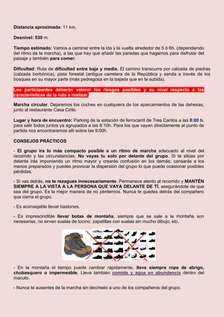 Distancia aproximada: 11 km.
Desnivel: 530 m.
Tiempo estimado: Vamos a caminar entre la ida y la vuelta alrededor de 5 ó 6h. (dependiendo
del ritmo de la marcha), a las que hay que añadir las paradas que hagamos para disfrutar del
paisaje y también para comer.
Dificultad: Ruta de dificultad entre baja y media. El camino transcurre por calzada de piedras
(calzada borbónica), pista forestal (antigua carretera de la República y senda a través de los
bosques en su mayor parte (más pedregosa en la bajada que en la subida).
Los participantes deberán valorar los riesgos posibles y su nivel respecto a las
características de la ruta a realizar.
Marcha circular. Dejaremos los coches en cualquiera de los aparcamientos de las dehesas,
junto al restaurante Casa Cirilo.
Lugar y hora de encuentro: Parking de la estación de ferrocarril de Tres Cantos a las 8:00 h.
para salir todos juntos ya agrupados a las 8:10h. Para los que vayan directamente al punto de
partida nos encontraremos allí sobre las 9:00h.
CONSEJOS PRÁCTICOS
- El grupo ira lo más compacto posible a un ritmo de marcha adecuado al nivel del
recorrido y las circunstancias. No vayas tu solo por delante del grupo. Si te sitúas por
delante irás imponiendo un ritmo mayor y crearás confusión en los demás; cansarás a los
menos preparados y puedes provocar la dispersión del grupo lo que puede ocasionar posibles
pérdidas.
- Si vas detrás, no te rezagues innecesariamente. Permanece atento al recorrido y MANTÉN
SIEMPRE A LA VISTA A LA PERSONA QUE VAYA DELANTE DE TÍ, asegurándote de que
sea del grupo. Es la mejor manera de no perdernos. Nunca te quedes detrás del compañero
que cierra el grupo.
- Es aconsejable llevar bastones.
- Es imprescindible llevar botas de montaña, siempre que se sale a la montaña son
necesarias, no sirven suelas de tocino, zapatillas con suelas sin mucho dibujo, etc.
- En la montaña el tiempo puede cambiar rápidamente, lleva siempre ropa de abrigo,
chubasquero o impermeable. Lleva también comida y agua en abundancia dentro del
macuto.
- Nunca te ausentes de la marcha sin decírselo a uno de los compañeros del grupo.
 