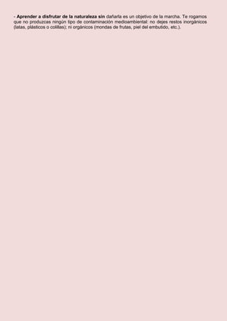 - Aprender a disfrutar de la naturaleza sin dañarla es un objetivo de la marcha. Te rogamos
que no produzcas ningún tipo de contaminación medioambiental: no dejes restos inorgánicos
(latas, plásticos o colillas); ni orgánicos (mondas de frutas, piel del embutido, etc.).
 