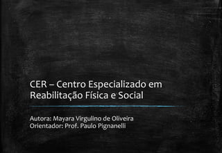 CER – Centro Especializado em 
Reabilitação Física e Social 
Autora: Mayara Virgulino de Oliveira 
Orientador: Prof. Paulo Pignanelli 
 