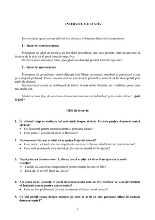 INTERVIUL CALITATIV
Interviul presupune ca cercetătorul să colecteze informaţia direct de la respondent.
1) Interviul semistructurat
Presupune un ghid de interviu cu întrebări predefinite, dar care permite intervievatorului să
devieze de la plan ca să pună întrebări specifice.
Intervievatorul introduce tema, apoi ghidează discuţia punând întrebări specifice.
2) Interviul nestructurat
Presupune că cercetătorul poartă discuţii total libere cu anumiţi membrii ai populaţiei vizate
pe o singură probemă. Uneori aceasta nici nu este dată în prealabl ci urmeză să fie descoperită prin
astfel de discuţii.
Interviul nestructurat se desfăşoară de obicei în mai multe întâlniri, iar o întâlnire poate dura
mai multe ore.
Modul cel mai tipic de realizare al unui interviu este cel individual, prin contact direct, „faţă
în faţă“
Ghid de interviu
1. În ultimul timp se vorbeşte tot mai mult despre sărăcie. Ce este pentru dumneavoastră
sărăcia?
• Ce înseamnă pentru dumneavoastră o persoană săracă?
• Cine poate fi considerat sărac în România?
2. Dumneavoastră cum credeţi că ar putea fi ajutaţi săracii?
• Care credeţi că sunt cele mai importante nevoi ce trebuiesc satisfăcute în cazul săracilor?
• Care sunt persoanele care merită şi cele care nu merită să fie ajutate?
3. După părerea dumneavoastră, din ce cauză credeţi că săracii au ajuns în această
situaţie?
• Credeţi că sunt direct răspunzători pentru situaţia în care se află?
• Dacă da, în ce fel? Dacă nu, de ce?
4. Aţi putea să-mi spuneţi, în cazul dumneavoastră care au fost motivele ce v-au determinat
să înaintaţi cerere pentru ajutor social?
• Care au fost problemele ce v-au determinat să faceţi acest demers?
5. Ce îmi puteţi spune despre relaţiile pe care le aveţi cu alte persoane aflate în situaţia
dumneavoastră?
3
 