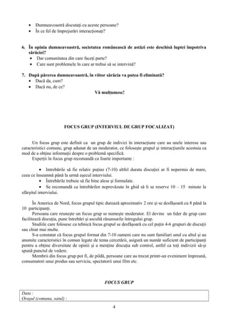 • Dumneavoastră discutaţi cu aceste persoane?
• În ce fel de împrejurări interacţionaţi?
6. În opinia dumneavoastră, societatea românească de astăzi este deschisă luptei împotriva
sărăciei?
• Dar comunitatea din care faceţi parte?
• Care sunt problemele în care ar trebui să se intervină?
7. După părerea dumneavoastră, în viitor sărăcia va putea fi eliminată?
• Dacă da, cum?
• Dacă nu, de ce?
Vă mulţumesc!
FOCUS GRUP (INTERVIUL DE GRUP FOCALIZAT)
Un focus grup este definit ca un grup de indivizi în interacţiune care au unele interese sau
caracteristici comune, grup adunat de un moderator, ce foloseşte grupul şi interacţiunile acestuia ca
mod de a obţine informaţii despre o problemă specifică.
Experţii în focus grup recomandă ca foarte importante :
• Intrebările să fie relativ puţine (7-10) altfel durata discuţiei ar fi nepermis de mare,
ceea ce înseamnă până la urmă eşecul interviului.
• Întrebările trebuie să fie bine alese şi formulate.
• Se recomandă ca întrebărilor neprevăzute în ghid să li se reserve 10 – 15 minute la
sfârşitul interviului.
În America de Nord, focus grupul tipic durează aprozimativ 2 ore şi se desfăşoară cu 8 până la
10 participanţi.
Persoana care reuneşte un focus grup se numeşte moderator. El devine un lider de grup care
facilitează discuţia, pune întrebări şi ascultă răsunsurile întregului grup.
Studiile care folosesc ca tehnică focus grupul se desfăşoară cu cel puţin 4-6 grupuri de discuţii
sau chiar mai multe.
S-a constatat că focus grupul format din 7-10 oameni care nu sunt familiari unul cu altul şi au
anumite caracteristici în comun legate de tema cercetării, asigură un număr suficient de participanţi
pentru a obţine diversitate de opinii şi a menţine discuţia sub control, astfel ca toţi indivizii să-şi
spună punctul de vedere.
Membrii din focus grup pot fi, de pildă, persoane care au trecut printr-un eveniment împreună,
consumatori unui produs sau serviciu, spectatorii unui film etc.
FOCUS GRUP
Data :
Oraşul (comuna, satul) :
4
 