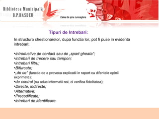 Tipuri de Intrebari: In structura chestionarelor, dupa functia lor, pot fi puse in evidenta intrebari: introductive, de contact sau de „spart gheata“; intrebari de trecere sau tampon;  intrebari filtru;  Bifurcate; „ de ce“  ( functia de a provoca explicatii in raport cu diferitele opinii exprimate); de control  (nu aduc informatii noi, ci verifica fidelitatea); Directe, indirecte; Alternative; Precodificate; intrebari de identificare. 