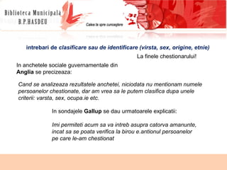 Cand se analizeaza rezultatele anchetei, niciodata nu mentionam numele persoanelor chestionate, dar am vrea sa le putem clasifica dupa unele criterii: varsta, sex, ocupa.ie etc. In anchetele sociale guvernamentale din Anglia  se precizeaza: In sondajele  Gallup  se dau urmatoarele explicatii: Imi permiteti acum sa va intreb asupra catorva amanunte, incat sa se poata verifica la birou e.antionul persoanelor pe care le-am chestionat intrebari de  clasificare sau de identificare (virsta, sex, origine, etnie) La finele chestionarului! 