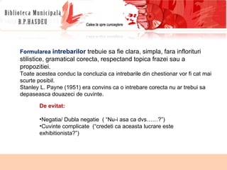 Formularea  intrebarilor  trebuie sa fie clara, simpla, fara inflorituri stilistice, gramatical corecta, respectand topica frazei sau a propozitiei.  Toate acestea conduc la concluzia ca intrebarile  din chestionar vor fi cat mai scurte posibil.  Stanley L. Payne (1951) era convins ca o intrebare  corecta nu ar trebui sa depaseasca douazeci de cuvinte. De evitat: Negatia/ Dubla negatie  ( “Nu-i asa ca dvs……?”) Cuvinte complicate  (“credeti ca aceasta lucrare este exhibitionista?”) 
