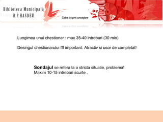 Lungimea unui chestionar : max 35-40 intrebari (30 min) Desingul chestionarului fff important: Atractiv si usor de completat! Sondajul  se refera la o stricta situatie, problema! Maxim 10-15 intrebari scurte . 