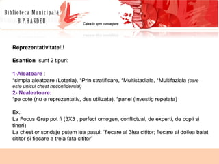 Reprezentativitate !!! Esantion   sunt 2 tipuri: 1-Aleatoare  :  *simpla aleatoare (Loteria), *Prin stratificare, *Multistadiala, *Multifaziala  (care este unicul chest neconfidential) 2- Nealeatoare:  *pe cote (nu e reprezentativ, des utilizata), *panel (investig repetata) Ex.  La Focus Grup pot fi (3X3 , perfect omogen, conflictual, de experti, de copii si tineri) La chest or sondaje putem lua pasul: “fiecare al 3lea cititor; fiecare al doilea baiat cititor si fiecare a treia fata cititor”  