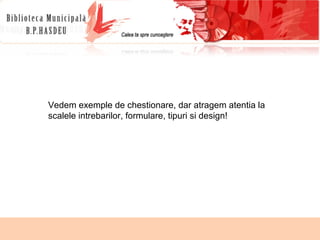 Vedem exemple de chestionare, dar atragem atentia la scalele intrebarilor, formulare, tipuri si design! 