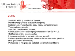 ETAPE Stabilirea temei şi scopului de cercetat; Definitivarea populatiei supuse investigatiei; Elaborarea instrumentului (în cazul nostru a chestionarelor); Testarea instrumentului; Aplicarea chestionarelor în teren; Construcţia bazei de date în programul statistic SPSS V.11.5; Codificarea datelor chestionarului; Introducerea datelor în baza de date nou formată; Perierea   (Verificarea) datelor introduse în baza de date, pentru a omite greşelile de introducere; Prelucrarea şi Interpretarea statistică a informaţiei cantitative. 