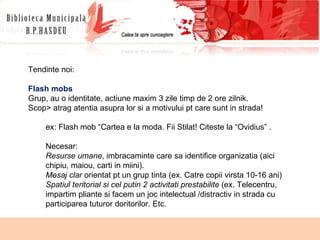Tendinte noi: Flash mobs Grup, au o identitate, actiune maxim 3 zile timp de 2 ore zilnik. Scop> atrag atentia asupra lor si a motivului pt care sunt in strada!  ex: Flash mob “Cartea e la moda. Fii Stilat! Citeste la “Ovidius” . Necesar:  Resurse umane , imbracaminte care sa identifice organizatia (aici chipiu, maiou, carti in miini). Mesaj clar  orientat pt un grup tinta (ex. Catre copii virsta 10-16 ani) Spatiul teritorial si cel putin 2 activitati prestabilite  (ex. Telecentru, impartim pliante si facem un joc intelectual /distractiv in strada cu participarea tuturor doritorilor. Etc. 