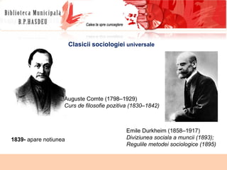 Auguste Comte (1798–1929) Curs de filosofie pozitiva (1830–1842) Clasicii   sociologiei  universale Emile Durkheim (1858–1917) Diviziunea sociala a muncii (1893); Regulile metodei sociologice (1895) 1839-  apare notiunea 