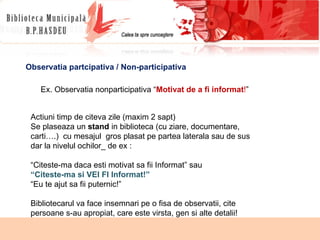 Observatia partcipativa / Non-participativa Ex. Observatia nonparticipativa “ Motivat de a fi informat ! ” Actiuni timp de citeva zile (maxim 2 sapt) Se plaseaza un  stand  in biblioteca (cu ziare, documentare, carti….)  cu mesajul  gros plasat pe partea laterala sau de sus dar la nivelul ochilor_ de ex : “ Citeste-ma daca esti motivat sa fii Informat” sau “ Citeste-ma si VEI FI Informat!” “ Eu te ajut sa fii puternic!” Bibliotecarul va face insemnari pe o fisa de observatii, cite persoane s-au apropiat, care este virsta, gen si alte detalii! 
