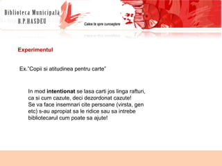 Experimentul Ex.”Copii si atitudinea pentru carte” In mod  intentionat  se lasa carti jos linga rafturi, ca si cum cazute, deci dezordonat cazute! Se va face insemnari cite persoane (virsta, gen etc) s-au apropiat sa le ridice sau sa intrebe bibliotecarul cum poate sa ajute! 