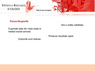 Focus-Grupurile Cuprinde date din viata reala in mediul social concret. Are o inalta validitate. Produce rezultate rapid. Costurile sunt reduse. 