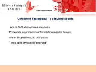 Cercetarea sociologica – o activitate sociala Are ca  scop   descoperirea adevarului Preocupata de  producerea informatiilor referitoare la fapte Are  un  scop  teoretic, nu unul practic Tinde spre  formularea unor legi 