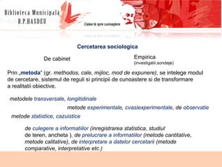 Cercetarea sociologica De cabinet Empirica  (investigatii,sondaje) Prin „ metoda “ (gr.  methodos, cale, mijloc, mod de expunere),  se intelege modul de cercetare, sistemul de reguli si principii de cunoastere si de transformare a realitatii obiective. metodele  transversale ,  longitidinale metode  experimentale ,  cvasiexperimentale , de  observatie metode  statistice ,  cazuistice de  culegere a informatiilor  (inregistrarea statistica, studiul de teren, ancheta ),  de  prelucrare a informatiilor  (metode cantitative, metode calitative), de  interpretare a datelor cercetarii  (metode comparative, interpretative etc.) 