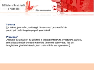Procedeul   „ maniera de actiune“, de utilizare a instrumentelor de investigare,  care nu sunt altceva decat uneltele materiale (foaie de observatie, fisa de inregistrare,  ghid de interviu, test creion-hirtie sau aparat etc.) Tehnica (gr.  tekne, procedeu, viclesug), desemnand „ansamblul de prescriptii metodologice (reguli, procedee) 