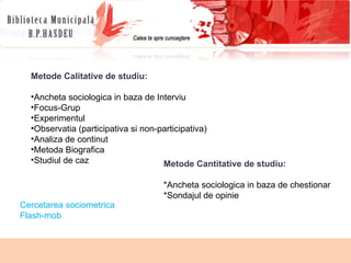 Metode Calitative de studiu: Ancheta sociologica in baza de Interviu Focus-Grup Experimentul Observatia (participativa si non-participativa) Analiza de continut Metoda Biografica Studiul de caz Cercetarea sociometrica Flash-mob  Metode Cantitative de studiu: *Ancheta sociologica in baza de chestionar *Sondajul de opinie 