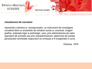 chestionarul de cercetare  reprezinta o tehnica si, corespunzator,  un instrument de investigare constand dintr-un ansamblu de intrebari scrise si, eventual, imagini  grafice, ordonate logic si psihologic, care, prin administrarea de catre operatorii de ancheta sau prin autoadministrare, determina din partea persoanelor anchetate raspunsuri ce urmeaza a fi inregistrate in scris. Chelcea, 1975 
