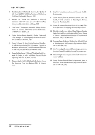 64	 SNPCAR 2009 - vol.12 - nr.4
BIBLIOGRAFIE
Burckhardt, Carol S;Kathryn L Anderson, The Quality of
Life Scale (QOLS): Reliability, Validity, and Utilization,
Health and Quality of Life Outcomes, 2003
Brissette, Ian; Cohen,S; The Contribution of Individual
Differences in Hostility to the Associations Between Daily
Interpersonal Conflict, Affect, and Sleep, 2002
Lupu Iustin; Calitatea vieţii în sănătate. Definiţii şi instu-
mente de evaluare. http://www.revistacalitateavietii.
ro/2006/CV-1-2-06/7.pdf
Cohen, Sheldon; Kessler,Ronald C.; Gordon Underwood
Lynn; Strategies for Measuring Stress in Studies of Psychi-
atric and Physical Disorders, 1995
Cohen, S; Cuneyt M. Alper, Positive Emotional Style Pre-
dicts Resistance to Illness After Experimental Exposure to
Rhinovirus or Influenza A Virus; Psychosomatic Medicine
68:809–815 (2006) 809 0033-3174/06/6806-0809
Cohen Sheldon,Lemay P.Edward;WhyWould Social Net-
works Be Linked to Affect and Health Practices?Health
Psychology 2007, Vol. 26, No. 4, 410–417
Zalaquett Carlos P; Wood Richard J.; Evaluating Stress;
The Scarecrow Press, Inc.; Lanham, Md.,  London
1997
1.
2.
3.
4.
5.
6.
7.
http://www.statisticssolutions.com/General-Health-
Questionnaire
Cohen Sheldon; Sarah D. Pressman, Positive Affect and
Health, Curent Directions in Psychological Science,
Volume 15–Number 3, 2006
Louise B Andrew, Physician Suicide Jul 10, 2008, eMe-
dicine Specialties  Emergency Medicine  Psychosocial
Marshall, Leisa L.; Amy Allison; Diane Nykamp; Shankar
Lanke; Perceived Stress and Quality of Life Among Doctor
of Pharmacy Students American Journal of Pharmaceutical
Education 2008; 72 (6) Article 137.
Pressman, Sarah D.; Cohen Sheldon; Use of Social Words
in Autobiographies and Longevity; Psychosomatic Medi-
cine 69:262–269 (2007)
http://www.helpguide.org/mental/burnout_signs_symptoms.
htm,http://www.helpguide.org/mental/stress_signs.htm
http://www.pdf-search-engine.com/maslach-burnout-in-
ventory-pdf.html
Cohen Sheldon; Doyle William;Socioeconomic Status Is
Associated With Stress Hormones; Psychosomatic Medi-
cine 68:414–420 (2006)
8.
9.
10.
11.
12.
13.
14.
15.
 