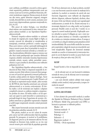 56	 SNPCAR 2009 - vol.12 - nr.4
sunt: ostilitate, sensibilitate crescută la critică, agresi-
vitate nepotrivită, probleme interpersonale acute sau
cronice acasă sau la serviciu,probleme financiare,obi-
ceiuri nesănătoase exagerate (fumat,consum de alcool
sau alte toxice, apetit alimentar exagerat), retragere
socială, oboseală fără un motiv anume, asumarea unor
riscuri mari, depersonalizare, epuizare emoţională etc.
[13, 14, 15]
Din punct de vedere biologic, s-au identificat
două sisteme care reacţionează la stres: sistemul sim-
patico-adreno-medular şi axa hipotalamo-hipofizo-
adrenocorticală.
Sistemul simpatico-adreno-medular se activează
în situaţii de urgenţă prin reacţia flight-or-fight, cu
secreţie crescută de adrenalină şi noradrenalina şi
transpiraţii, constricţie periferică a vaselor sangvine.
Daca acest sistem e activat o perioadă îndelungată de
timp şi excesiv poate duce la perturbări în reacţii ve-
getative: creşterea tensiunii arteriale şi a ritmului car-
diac, funcţionalitatea diferitelor organe şi sisteme mai
ales dacă există predispoziţii spre anumite disfuncţii
(supresia celulelor sistemului imunitar, hipertensiune
arterială, aritmii, moarte subită, perturbări neuro-
chimice ce pot contribui la dezvoltarea unor tulburări
psihiatrice). [2, 5, 6]
Axa hipotalamo-hipofizo-adrenocorticală a fost
descrisă de Hans Selye în răspunsul nespecific la sti-
mulare excesivă.Selye afirmă că stresorii fizici patoge-
ni cum ar fi şocul sau zgomotul şi stresorii psihosocia-
li produc acelaşi pattern de răspuns fiziologic. Acest
răspuns poate fi caracterizat prin 3 stadii. Primul e cel
de alarmă ce reprezintă reacţia iniţială , adică secreţia
de ACTH de către hipofiza anterioară care activează
adrenocortexul ce va secreta corticosteroizi. Al doi-
lea stadiu e cel de rezistenţă care implică o adaptare
completă la stresori cu scăderea treptată a simptome-
lor produse de stress. Al treilea stadiu e cel de epui-
zare care apare în cazul stresorilor ce acţionează pe o
perioadă lungă de timp. Capacitatea de secreţie a hi-
pofizei anterioare şi a glandelor suprarenale e depăşită
şi astfel reapar simptomele stresului creând premisele
unei boli.
Alte creşteri hormonale asociate stresului sunt cele
de prolactină, endorfine naturale. [2, 5]
Din păcate, medicii au un risc scăzut de moarte
prin cancer sau boli cardiovasculare faţă de populaţia
generală. Se presupune că motivul ar fi posibilitatea
de diagnostic precoce şi de tratament adecvat. Se mai
întâmplă un fenomen însă, medicii au un risc mai
crescut moarte prin suicid faţă de populaţia generală.
Un alt lucru alarmant este că,după accidente,suicidul
e cea mai frecventă cauză de moarte la studenţii de la
medicină. La medicii cu tentative de suicid cele mai
frecvente diagnostice sunt: tulburări ale dispoziţiei
afective (depresie, tulburare bipolară), alcolism, abuz
de toxice. Cele mai folosite metode sunt supradozajul
medicamentos şi armele de foc. Există reticenţe în a
recunoaşte depresia la un coleg medic sau la propria
persoană. Studiile arată că unul din 3 medici nu se
supune la control medical periodic. Explicaţiile aces-
tor atitudini ar putea fi obligaţia pe care o simt me-
dicii de a părea sănătoşi ca o dovadă a capacităţii lor
de a vindeca şi a întreţine sănătatea altora. A merge şi
a-ţi întreba un coleg de sănătate poate prejudicia mitul
invulnerabilităţii.De aceea bolile medicilor iau mereu
prin surprindere colegii de muncă,iar sinuciderile sunt
total inexplicabile. Experţii din domeniul sănătăţii
mentale au conchis că tratamentul şi intervenţia tim-
purie în caz de depresie la medici au şanse foarte mari
de reuşita şi chiar pot salva vieţi. [10, 11]
SCOP
Scopul lucrării a fost să răspundă la câteva între-
bări:
- cât de afectaţi sunt cei care lucrează în sănătatea
mintală de stres şi cât de eficienţi sunt în recunoaşte-
rea stresului propriu?
- care sunt efectele scăderii calităţii vieţii asupra
calităţii actului medical, vieţii personale şi asupra rit-
mului de muncă?
- cum se poate interveni preventiv?
LOTUL DE STUDIU
A fost alcătuit din personalul medical şi auxiliar
din Spitalul de Psihiatrie Pediatrică Cluj şi Spitalul
de Psihiatrie Adulţi Cluj, personalul unui ONG ce
lucrează cu persoane cu tulburări psihice.
Medici – 22
Asistenţi medicali – 9
Asistenţi sociali – 3
Psihologi – 1
Infirmieri – 2
Registrator medical – 1
TOTAL – 38 de respondenţi
 