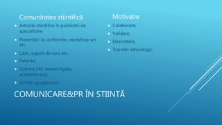 COMUNICARE&PR ÎN STIINTĂ
Comunitatea stiintifică
 Articole stiintifice în publicatii de
specialitate;
 Prezentări la conferinte, workshop-uri
etc.
 Cărti, suport de curs etc.
 Patente;
 Science SM: researchgate,
academia.edu,
 scholar.google.com
 Colaborare;
 Validare;
 Dezvoltare;
 Transfer tehnologic.
Motivatie
 