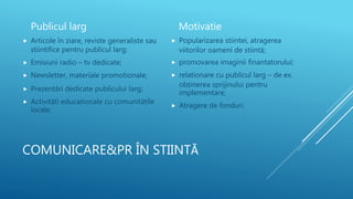 COMUNICARE&PR ÎN STIINTĂ
Publicul larg
 Articole în ziare, reviste generaliste sau
stiintifice pentru publicul larg;
 Emisiuni radio – tv dedicate;
 Newsletter, materiale promotionale;
 Prezentări dedicate publicului larg;
 Activităti educationale cu comunitătile
locale;
Motivatie
 Popularizarea stiintei, atragerea
viitorilor oameni de stiintă;
 promovarea imaginii finantatorului;
 relationare cu publicul larg – de ex.
obținerea sprijinului pentru
implementare;
 Atragere de fonduri.
 