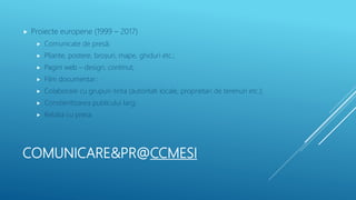 COMUNICARE&PR@CCMESI
 Proiecte europene (1999 – 2017)
 Comunicate de presă;
 Pliante, postere, broșuri, mape, ghiduri etc.;
 Pagini web – design, continut;
 Film documentar;
 Colaborare cu grupuri-tinta (autoritati locale, proprietari de terenuri etc.);
 Constientizarea publicului larg;
 Relatia cu presa.
 