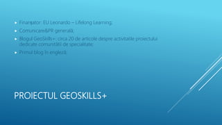 PROIECTUL GEOSKILLS+
 Finanțator: EU Leonardo – Lifelong Learning;
 Comunicare&PR generală;
 Blogul GeoSkills+: circa 20 de articole despre activitatile proiectului
dedicate comunitătii de specialitate;
 Primul blog în engleză;
 