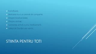 STIINTA PENTRU TOTI
 Eutrofizare;
 Țestoasa nu e un animal de companie;
 Despre biodiversitate;
 Despre azotați;
 Substanța activă a unui medicament;
 Salaul de Dunăre are viermi.
 