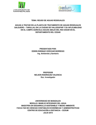 TEMA: REUSO DE AGUAS RESIDUALES
AGUAS A TRATAR EN LA PLANTA DE TRATAMIENTO DE AGUAS RESIDUALES
SALGUERO – TARULLAL EN LA CIUDAD DE VALLEDUPAR Y SU APLICABILIDAD
EN EL CAMPO AGRICOLA AGUAS ABAJO DEL RIO CESAR EN EL
DEPARTAMENTO DEL CESAR
PRESENTADO POR:
EDWIN ENRIQUE CERCHAR BORREGO
Ing. Ambiental y Sanitario
PROFESOR
NELSON RODRIGUEZ VALENCIA
Doc. Investigador
UNIVERSIDAD DE MANIZALES
MODULO: MANEJO INTEGRADO DEL AGUA
MAESTRÍA EN DESARROLLO SOSTENIBLE Y MEDIO AMBIENTE
FACULTAD DE CIENCIAS CONTABLES ECONÓMICAS Y ADMINISTRATIVAS
CENTRO DE EDUCACIÓN A DISTANCIA – CEDUM
JULIO 2015
 