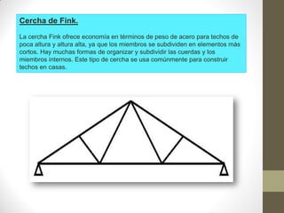 Cercha de Fink.
La cercha Fink ofrece economía en términos de peso de acero para techos de
poca altura y altura alta, ya que los miembros se subdividen en elementos más
cortos. Hay muchas formas de organizar y subdividir las cuerdas y los
miembros internos. Este tipo de cercha se usa comúnmente para construir
techos en casas.
 