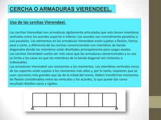 CERCHA O ARMADURAS VIERENDEEL.
Uso de las cerchas Vierendeel.
Las cerchas Vierendeel son armaduras rígidamente articuladas que solo tienen miembros
verticales entre los acordes superior e inferior. Los acordes son normalmente paralelos o
casi paralelos. Los elementos en las armaduras Vierendeel están sujetos a flexión, fuerza
axial y corte, a diferencia de las cerchas convencionales con miembros de banda
diagonales donde los miembros están diseñados principalmente para cargas axiales.
Las cerchas Vierendeel suelen ser más caras que las armaduras convencionales y su uso
se limita a los casos en que los miembros de la banda diagonal son molestos o
indeseables.
Las armaduras Vierendeel son resistentes a los momentos. Los miembros verticales cerca
de los soportes están sujetos a los momentos más altos y, por lo tanto, requieren que se
usen secciones más grandes que las de la mitad del tramo. Deben transferirse momentos
de flexión considerables entre las verticales y los acordes, lo que puede dar como
resultado detalles caros y rígidos.
 