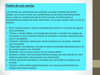 Partes de una cercha
Las cerchas son estructuras que soportan una gran cantidad de fuerzas
axiales, por lo que conocer sus componentes es de suma importancia para
llevar a cabo su construcción de la forma correcta. A continuación te
presentamos las partes de estos elementos y el rol que cumple cada uno de los
mismos:
 Par o cuerda superior: piezas inclinadas que forman en conjunto las aguas
de la armadura.
 Tirante o cuerda inferior: se encarga de soportar y transferir las cargas de
los apoyos y une el extremo inferior de los pares o cuerdas superiores para
que no se separen.
 Pendolón: elemento vertical que une la cumbrera con el tirante, evitando
que se pandee.
 Diagonales o tornapuntas: se trata de piezas inclinadas dispuestas para unir
la cuerda superior con el tirante.
 Montante: une un punto del par con la cuerda interior.
 Uniones o nodos: son los puntos hechos de placa de acero donde se unen
todos los elementos mencionados con anterioridad.
 Cabios: elementos paralelos a los pares que transmiten las cargas a las
correas.
 Correas: componentes perpendiculares a los pares que transmiten las
cargas sobre estos mismos.
 