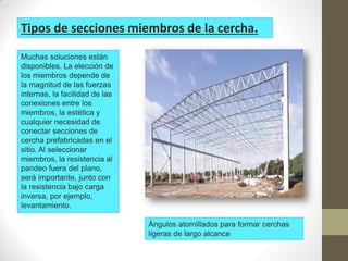 Muchas soluciones están
disponibles. La elección de
los miembros depende de
la magnitud de las fuerzas
internas, la facilidad de las
conexiones entre los
miembros, la estética y
cualquier necesidad de
conectar secciones de
cercha prefabricadas en el
sitio. Al seleccionar
miembros, la resistencia al
pandeo fuera del plano,
será importante, junto con
la resistencia bajo carga
inversa, por ejemplo,
levantamiento.
Tipos de secciones miembros de la cercha.
Ángulos atornillados para formar cerchas
ligeras de largo alcance
 