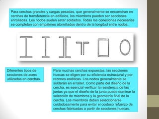 Para cerchas grandes y cargas pesadas, que generalmente se encuentran en
cerchas de transferencia en edificios, los miembros pueden ser secciones
enrolladas. Los nodos suelen estar soldados. Todas las conexiones necesarias
se completan con empalmes atornillados dentro de la longitud entre nodos.
Para muchas cerchas expuestas, las secciones
huecas se eligen por su eficiencia estructural y por
razones estéticas. Los nodos generalmente se
soldarán en el taller. Como parte del diseño de la
cercha, es esencial verificar la resistencia de las
juntas ya que el diseño de la junta puede dominar la
selección de miembros y la geometría final de la
cercha. Los miembros deben seleccionarse
cuidadosamente para evitar el costoso refuerzo de
cerchas fabricadas a partir de secciones huecas.
Diferentes tipos de
secciones de acero
utilizadas en cerchas.
 