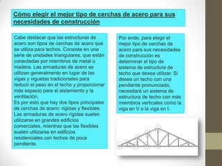 Cómo elegir el mejor tipo de cerchas de acero para sus
necesidades de construcción
Cabe destacar que las estructuras de
acero son tipos de cerchas de acero que
se utiliza para techos. Consiste en una
serie de unidades triangulares, que están
conectadas por miembros de metal o
madera. Las armaduras de acero se
utilizan generalmente en lugar de las
vigas y viguetas tradicionales para
reducir el peso en el techo y proporcionar
más espacio para el aislamiento y la
ventilación.
Es por esto que hay dos tipos principales
de cerchas de acero: rígidas y flexibles.
Las armaduras de acero rígidas suelen
utilizarse en grandes edificios
comerciales, mientras que las flexibles
suelen utilizarse en edificios
residenciales con techos de poca
pendiente.
Por ende, para elegir el
mejor tipo de cerchas de
acero para sus necesidades
de construcción es
determinar el tipo de
sistema de estructura de
techo que desea utilizar. Si
desea un techo con una
pendiente pronunciada,
necesitará un sistema de
estructura de techo con más
miembros verticales como la
viga en V o la viga en I.
 