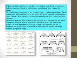 Si desea un techo con menos pendiente, necesitará un sistema de estructura
de techo con más miembros horizontales como la caja o las vigas a dos
aguas.
De esta forma sería determinar las vigas comunes y cuántas necesitarás. Para
obtener más información sobre la estructura del techo, consulte las siguientes
guías: Detalles de la estructura, estructura del techo, armazón del techo, tipos
de armazón.
Igualmente, el acero es un material muy utilizado en la construcción. Es fuerte,
duradero y confiable. Por tal motivo las cerchas de acero son una de las
estructuras más populares para techos porque son fáciles de instalar y
mantener. En la actualidad encuentras muchos tipos de cerchas de acero
entre las que puede elegir.
 