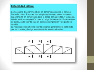 Estabilidad lateral.
Es necesario diseñar miembros en compresión contra el pandeo
fuera del plano. Para cerchas simplemente soportados, la cuerda
superior está en compresión para la carga por gravedad, y la cuerda
inferior está en compresión para la carga de elevación. Para cerchas
de portal, cada cuerda está en parte en compresión y en parte en
tensión.
La restricción lateral de la cuerda superior generalmente está dada
por las correas y la viga transversal del viento del techo.
 
