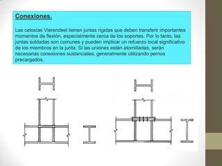 Conexiones.
Las celosías Vierendeel tienen juntas rígidas que deben transferir importantes
momentos de flexión, especialmente cerca de los soportes. Por lo tanto, las
juntas soldadas son comunes y pueden implicar un refuerzo local significativo
de los miembros en la junta. Si las uniones están atornilladas, serán
necesarias conexiones sustanciales, generalmente utilizando pernos
precargados.
 